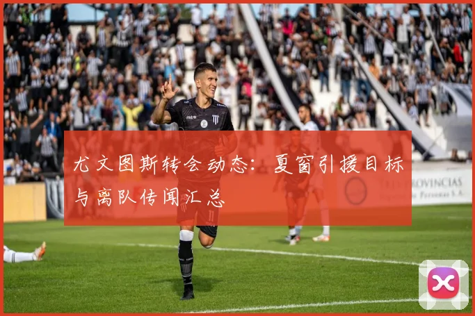 尤文图斯转会动态：夏窗引援目标与离队传闻汇总