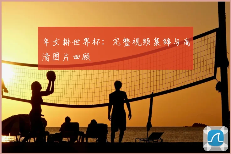 年女排世界杯：完整视频集锦与高清图片回顾