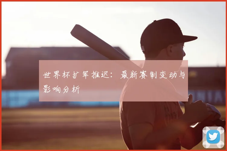 世界杯扩军推迟：最新赛制变动与影响分析