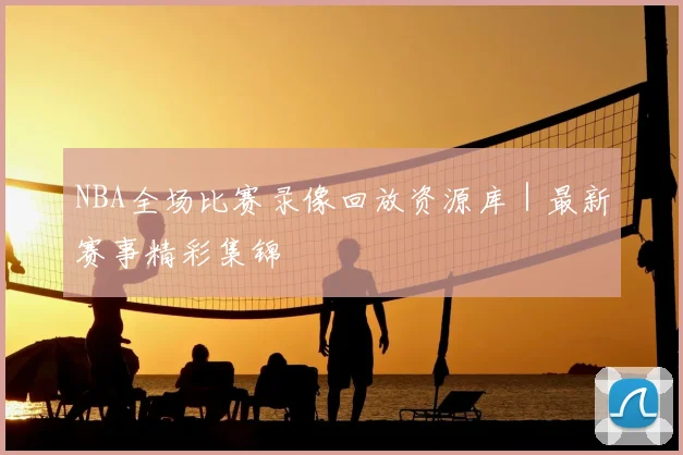 NBA全场比赛录像回放资源库｜最新赛事精彩集锦